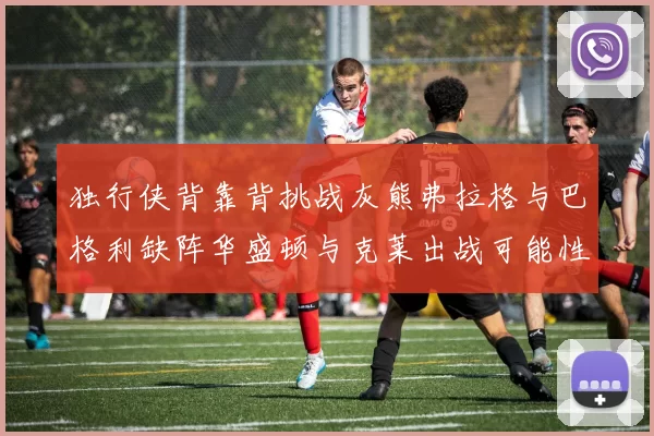 独行侠背靠背挑战灰熊弗拉格与巴格利缺阵华盛顿与克莱出战可能性微小