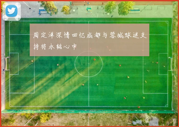 周定洋深情回忆成都与蓉城球迷支持将永铭心中