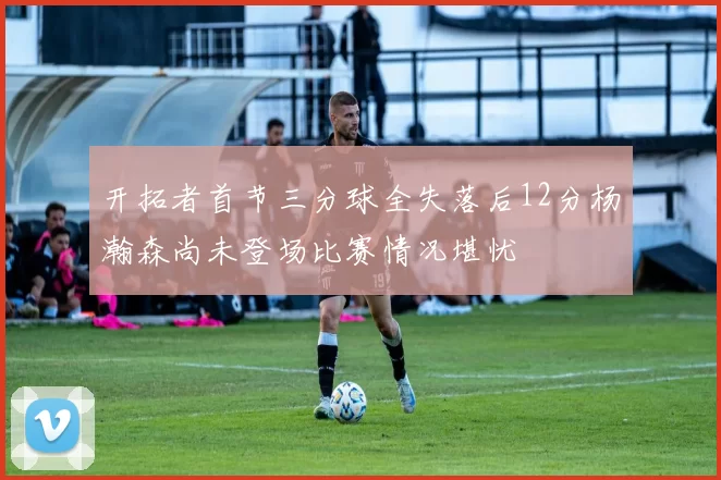 开拓者首节三分球全失落后12分杨瀚森尚未登场比赛情况堪忧