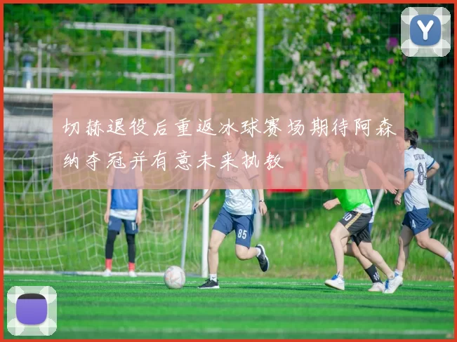 切赫退役后重返冰球赛场期待阿森纳夺冠并有意未来执教
