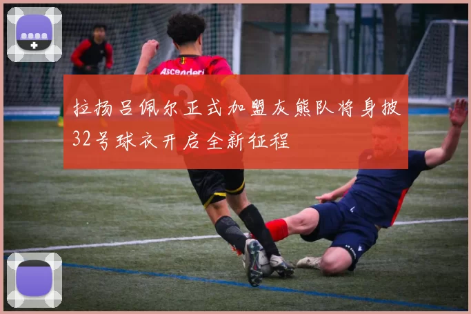 拉扬吕佩尔正式加盟灰熊队将身披32号球衣开启全新征程