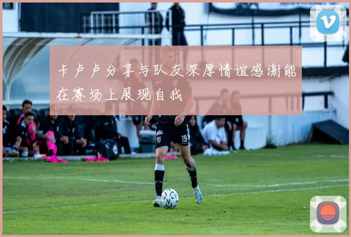 卡卢卢分享与队友深厚情谊感谢能在赛场上展现自我