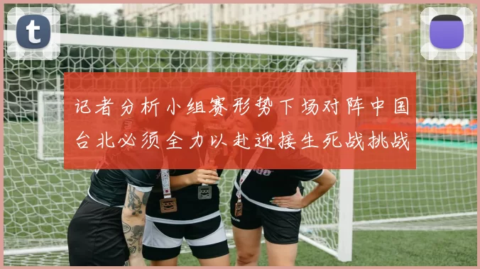 记者分析小组赛形势下场对阵中国台北必须全力以赴迎接生死战挑战