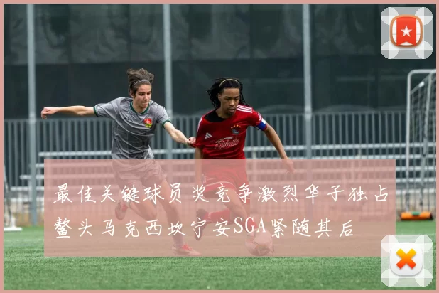 最佳关键球员奖竞争激烈华子独占鳌头马克西坎宁安SGA紧随其后