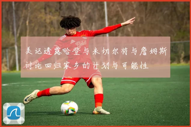 美记透露哈登与米切尔将与詹姆斯讨论回归家乡的计划与可能性