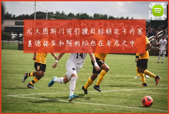 尤文图斯门将引援目标锁定卡内塞基德赫亚和阿利松也在考虑之中