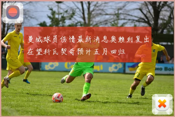 曼城球员伤情最新消息奥赖利复出在望科瓦契奇预计五月回归