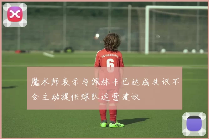 魔术师表示与佩林卡已达成共识不会主动提供球队运营建议