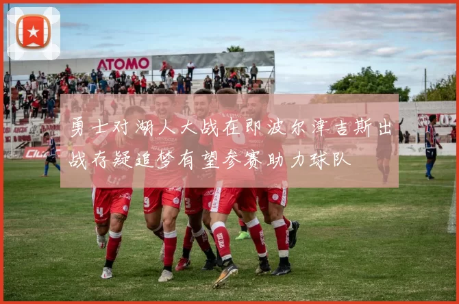 勇士对湖人大战在即波尔津吉斯出战存疑追梦有望参赛助力球队
