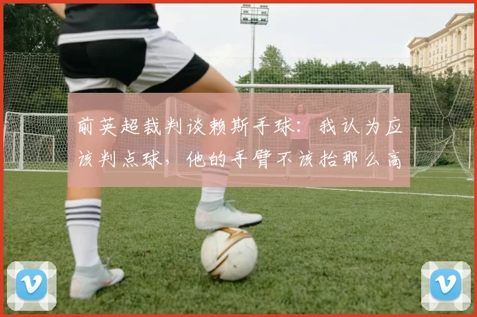 前英超裁判谈赖斯手球：我认为应该判点球，他的手臂不该抬那么高
