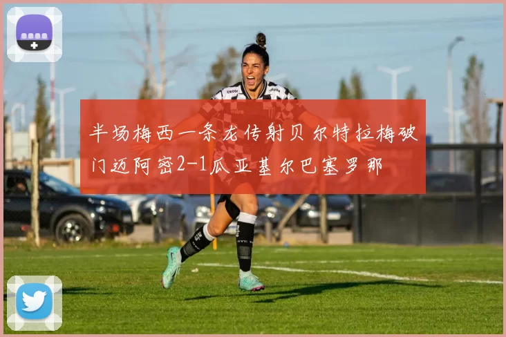 半场梅西一条龙传射贝尔特拉梅破门迈阿密2-1瓜亚基尔巴塞罗那