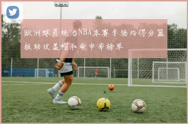 欧洲球员统治NBA本赛季场均得分篮板助攻盖帽和命中率榜单