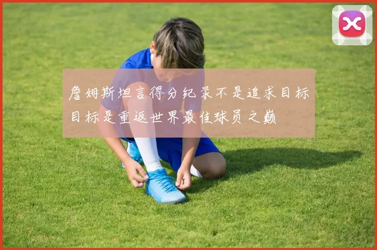 詹姆斯坦言得分纪录不是追求目标目标是重返世界最佳球员之巅