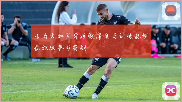 卡马文加因牙疼缺席皇马训练赫伊森积极参与备战