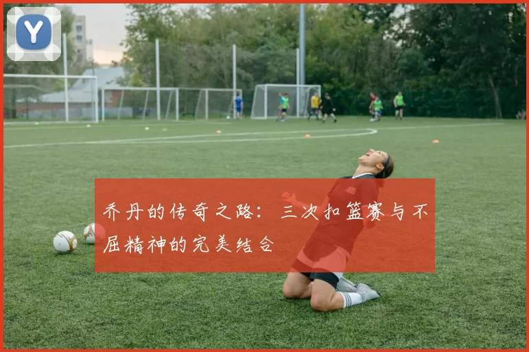 乔丹的传奇之路：三次扣篮赛与不屈精神的完美结合