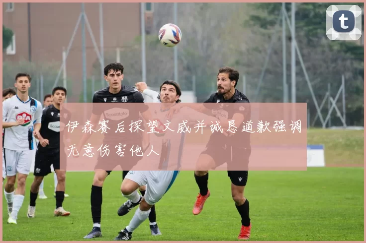 伊森赛后探望文威并诚恳道歉强调无意伤害他人