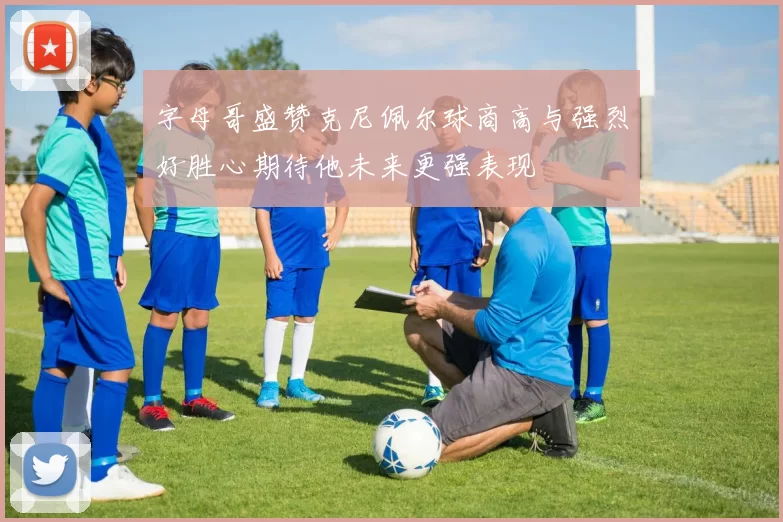 字母哥盛赞克尼佩尔球商高与强烈好胜心期待他未来更强表现