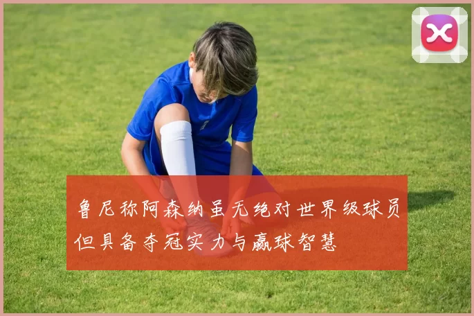 鲁尼称阿森纳虽无绝对世界级球员但具备夺冠实力与赢球智慧