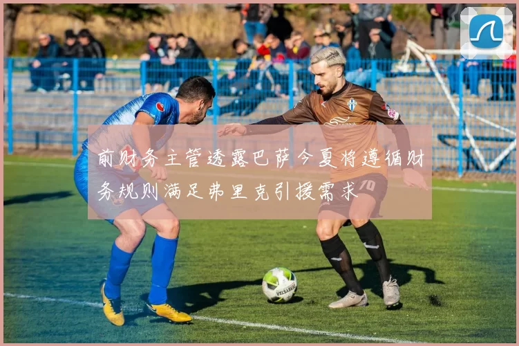 前财务主管透露巴萨今夏将遵循财务规则满足弗里克引援需求