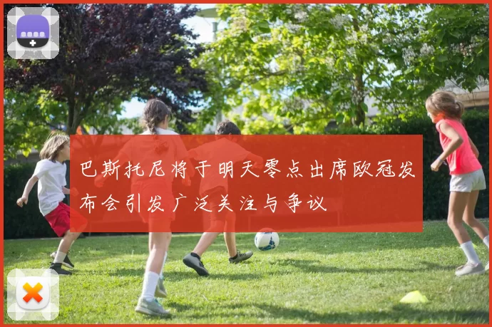 巴斯托尼将于明天零点出席欧冠发布会引发广泛关注与争议