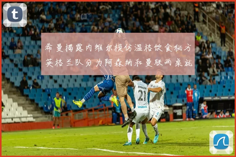 希曼揭露内维尔模仿温格饮食秘方英格兰队分为阿森纳和曼联两桌就餐
