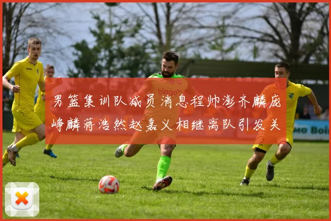 男篮集训队减员消息程帅澎齐麟庞峥麟蒋浩然赵嘉义相继离队引发关注