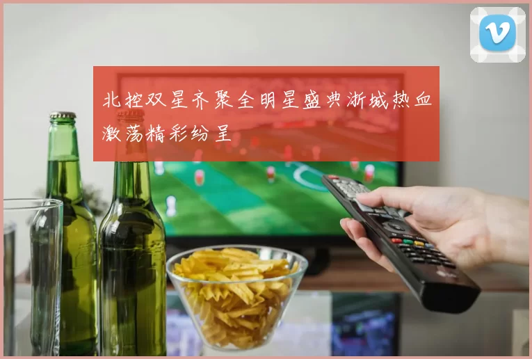 北控双星齐聚全明星盛典浙城热血激荡精彩纷呈